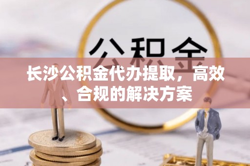 治多长沙公积金代办提取，高效、合规的解决方案