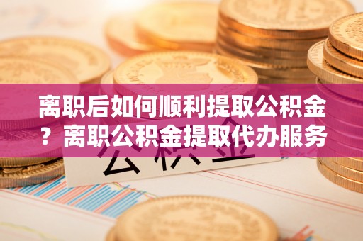 治多离职后如何顺利提取公积金？离职公积金提取代办服务帮你搞定！