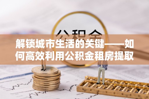 治多解锁城市生活的关键——如何高效利用公积金租房提取实现居住自由