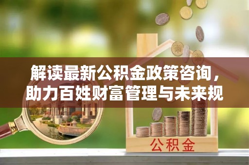 治多解读最新公积金政策咨询，助力百姓财富管理与未来规划