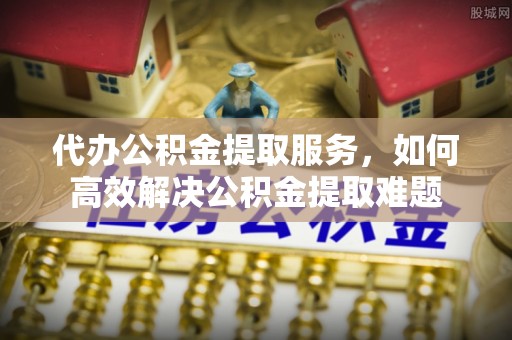 治多代办公积金提取服务，如何高效解决公积金提取难题