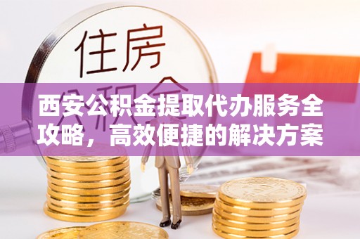 治多西安公积金提取代办服务全攻略，高效便捷的解决方案
