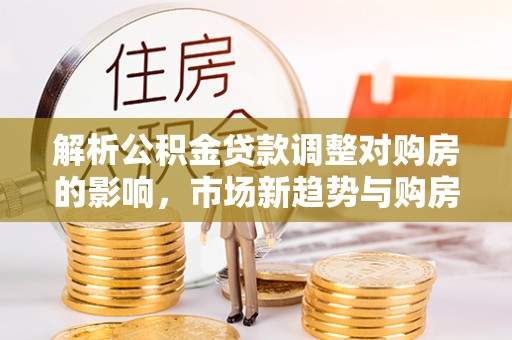 治多解析公积金贷款调整对购房的影响，市场新趋势与购房者策略