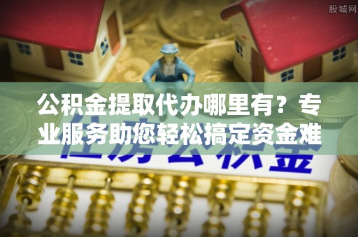 治多公积金提取代办哪里有？专业服务助您轻松搞定资金难题