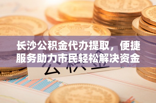 治多长沙公积金代办提取，便捷服务助力市民轻松解决资金需求