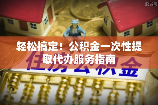 治多轻松搞定！公积金一次性提取代办服务指南