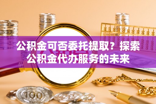 治多公积金可否委托提取？探索公积金代办服务的未来